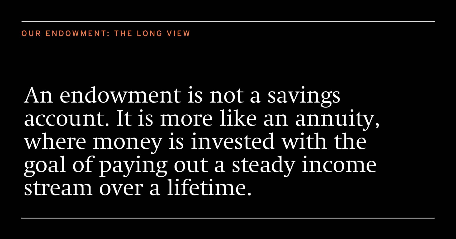 An endowment is not a savings account. It is more like an annuity, where money is invested with the goal of paying out a steady income stream over a lifetime.